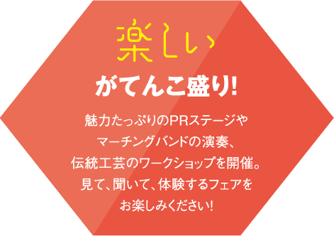 楽しいがてんこ盛り!魅力たっぷりのPRステージやマーチングバンドの演奏、伝統工芸のワークショップを開催。見て、聞いて、体験するフェアをお楽しみください!