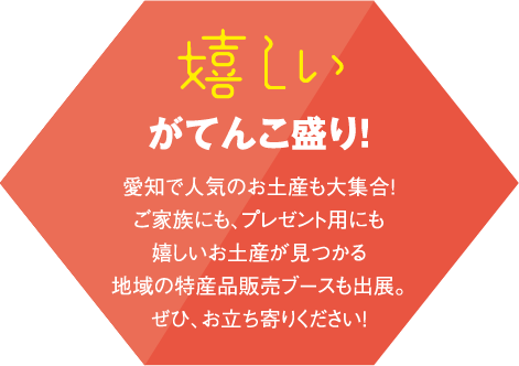 嬉しいがてんこ盛り!愛知で人気のお土産も大集合!ご家族にも、プレゼント用にも嬉しいお土産が見つかる地域の特産品販売ブースも出展。ぜひ、お立ち寄りください!