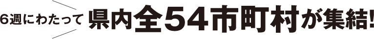 6週に渡って県内全54市町村が集結!